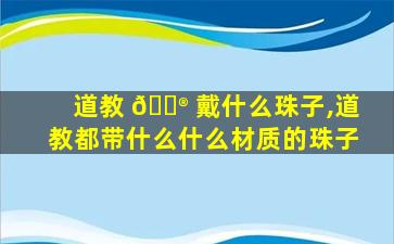 道教 💮 戴什么珠子,道教都带什么什么材质的珠子